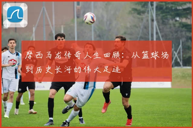 摩西马龙传奇人生回顾：从篮球场到历史长河的伟大足迹