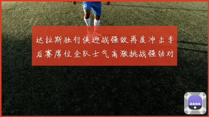 达拉斯独行侠迎战强敌再度冲击季后赛席位全队士气高涨挑战强劲对手