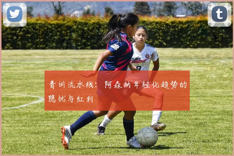 青训流水线：阿森纳年轻化趋势的隐忧与红利