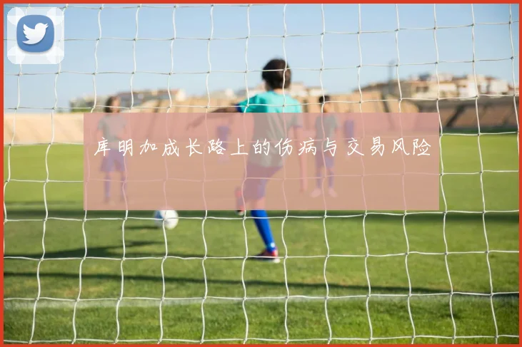 库明加成长路上的伤病与交易风险