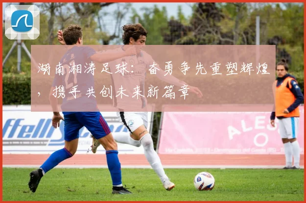 湖南湘涛足球：奋勇争先重塑辉煌，携手共创未来新篇章