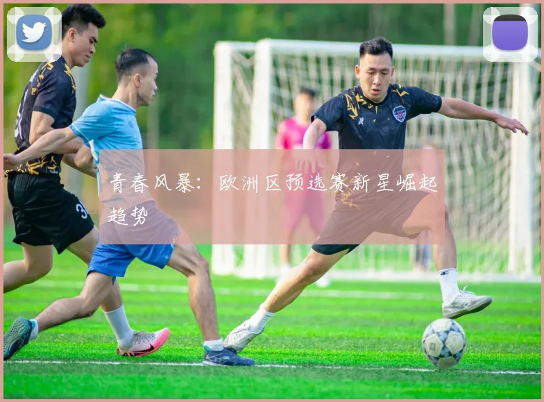 青春风暴：欧洲区预选赛新星崛起趋势