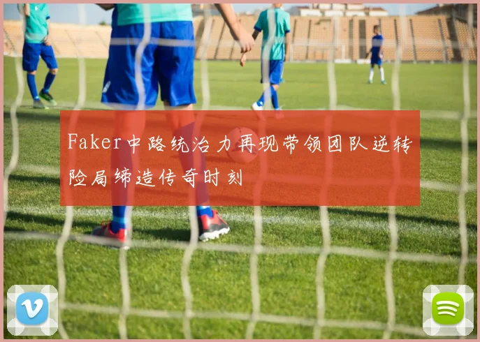 Faker中路统治力再现带领团队逆转险局缔造传奇时刻