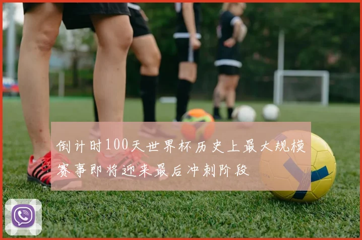 倒计时100天世界杯历史上最大规模赛事即将迎来最后冲刺阶段