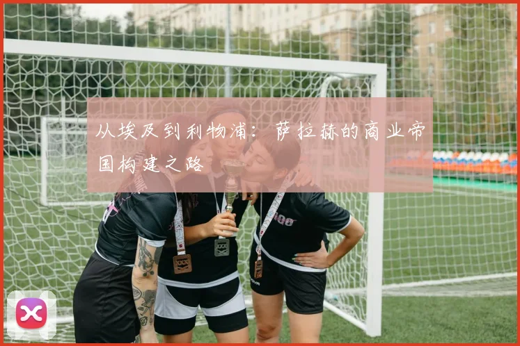 从埃及到利物浦：萨拉赫的商业帝国构建之路